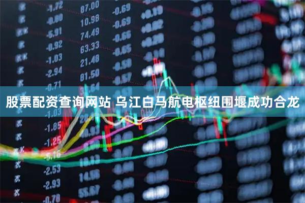 股票配资查询网站 乌江白马航电枢纽围堰成功合龙