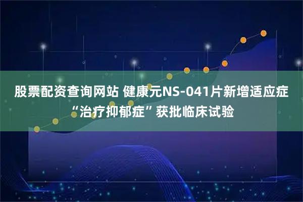 股票配资查询网站 健康元NS-041片新增适应症“治疗抑郁症”获批临床试验