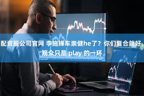 配资股公司官网 李施嬅车崇健he了?你们复合就好,观众只是 play 的一环