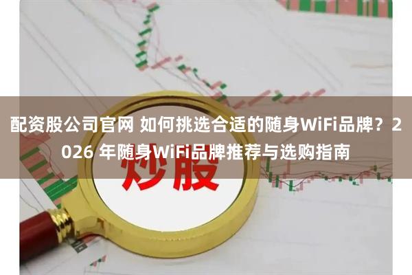 配资股公司官网 如何挑选合适的随身WiFi品牌？2026 年随身WiFi品牌推荐与选购指南