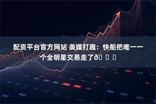 配资平台官方网站 美媒打趣：快船把唯一一个全明星交易走了😂