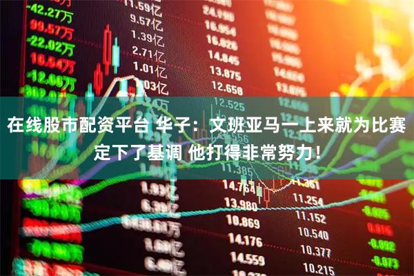 在线股市配资平台 华子：文班亚马一上来就为比赛定下了基调 他打得非常努力！