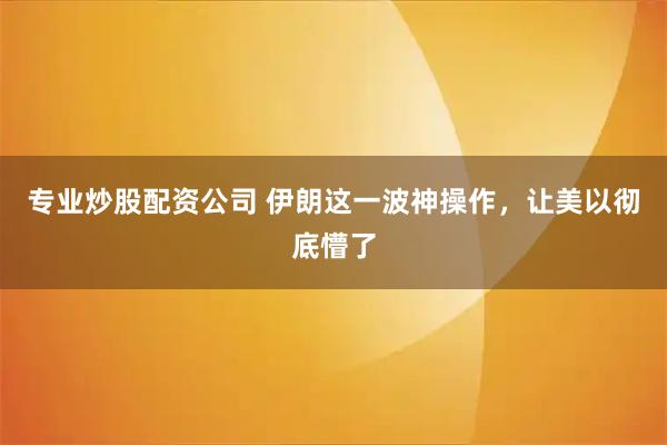 专业炒股配资公司 伊朗这一波神操作，让美以彻底懵了